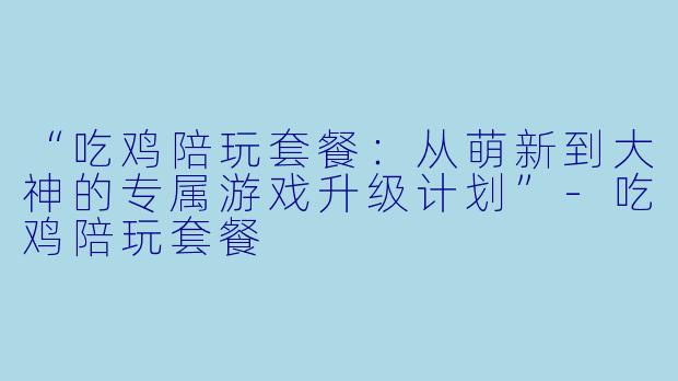 “吃鸡陪玩套餐：从萌新到大神的专属游戏升级计划”-吃鸡陪玩套餐