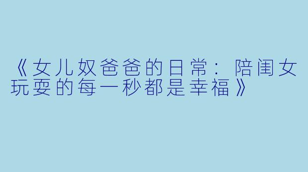《女儿奴爸爸的日常：陪闺女玩耍的每一秒都是幸福》