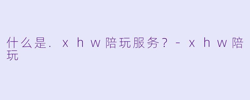 什么是.xhw陪玩服务？-xhw陪玩