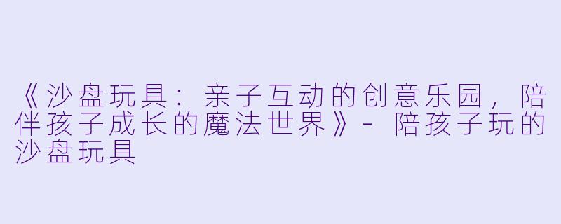 《沙盘玩具：亲子互动的创意乐园，陪伴孩子成长的魔法世界》-陪孩子玩的沙盘玩具