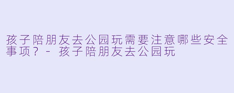 孩子陪朋友去公园玩需要注意哪些安全事项？-孩子陪朋友去公园玩