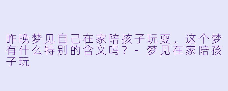 昨晚梦见自己在家陪孩子玩耍，这个梦有什么特别的含义吗？-梦见在家陪孩子玩