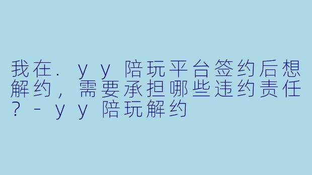 我在.yy陪玩平台签约后想解约，需要承担哪些违约责任？-yy陪玩解约