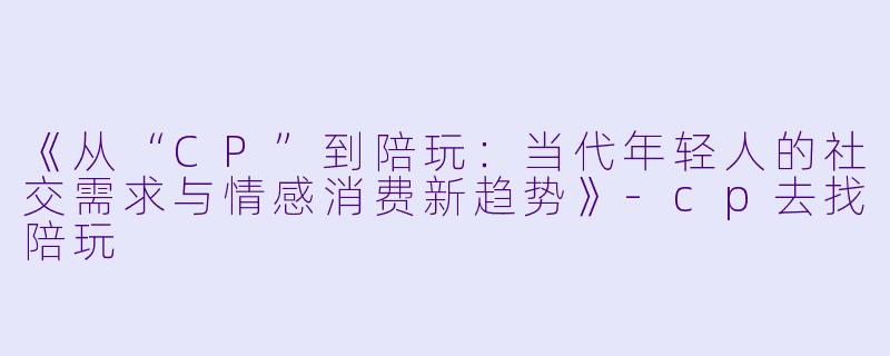 《从“CP”到陪玩：当代年轻人的社交需求与情感消费新趋势》-cp去找陪玩