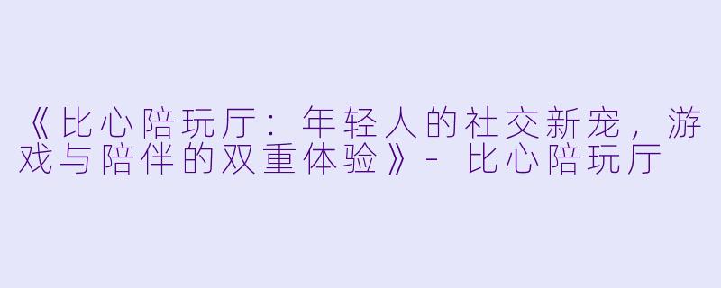 《比心陪玩厅：年轻人的社交新宠，游戏与陪伴的双重体验》-比心陪玩厅
