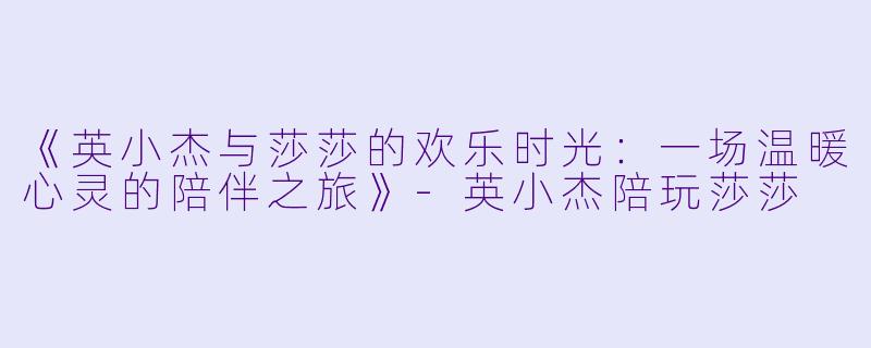 《英小杰与莎莎的欢乐时光：一场温暖心灵的陪伴之旅》-英小杰陪玩莎莎