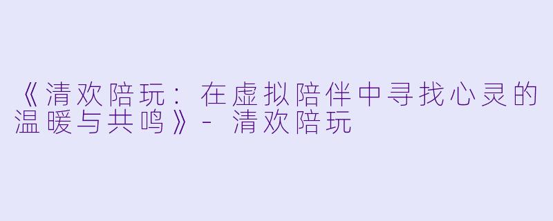 《清欢陪玩：在虚拟陪伴中寻找心灵的温暖与共鸣》-清欢陪玩
