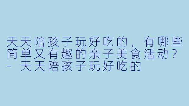 天天陪孩子玩好吃的，有哪些简单又有趣的亲子美食活动？-天天陪孩子玩好吃的