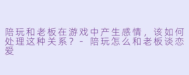 陪玩和老板在游戏中产生感情，该如何处理这种关系？-陪玩怎么和老板谈恋爱