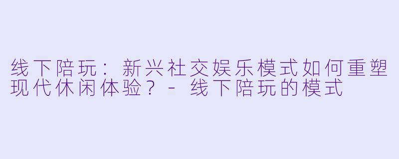 线下陪玩：新兴社交娱乐模式如何重塑现代休闲体验？-线下陪玩的模式