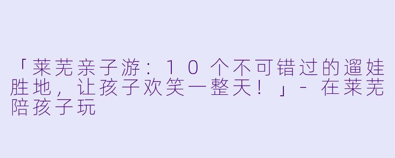 「莱芜亲子游：10个不可错过的遛娃胜地，让孩子欢笑一整天！」-在莱芜陪孩子玩