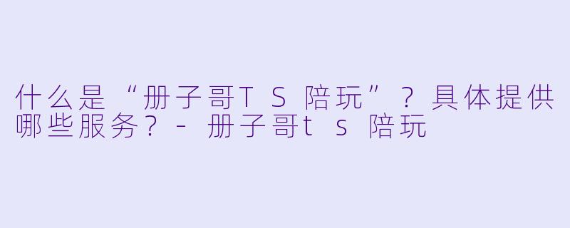 什么是“册子哥TS陪玩”？具体提供哪些服务？-册子哥ts陪玩