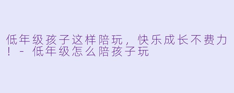 低年级孩子这样陪玩，快乐成长不费力！-低年级怎么陪孩子玩