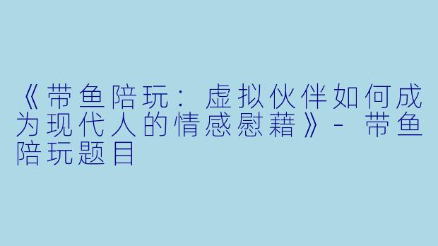 《带鱼陪玩：虚拟伙伴如何成为现代人的情感慰藉》-带鱼陪玩题目