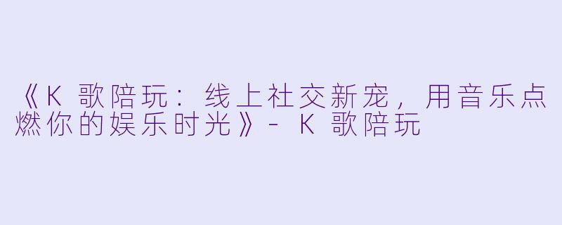 《K歌陪玩：线上社交新宠，用音乐点燃你的娱乐时光》-K歌陪玩