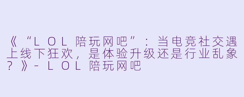 《“LOL陪玩网吧”：当电竞社交遇上线下狂欢，是体验升级还是行业乱象？》-LOL陪玩网吧