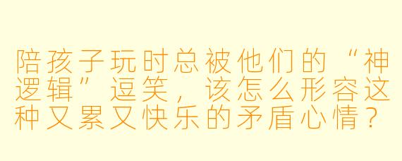 陪孩子玩时总被他们的“神逻辑”逗笑，该怎么形容这种又累又快乐的矛盾心情？