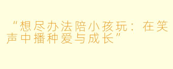 “想尽办法陪小孩玩：在笑声中播种爱与成长”