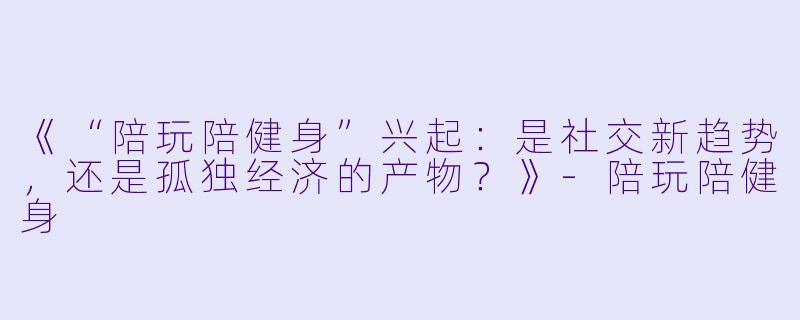《“陪玩陪健身”兴起：是社交新趋势，还是孤独经济的产物？》-陪玩陪健身