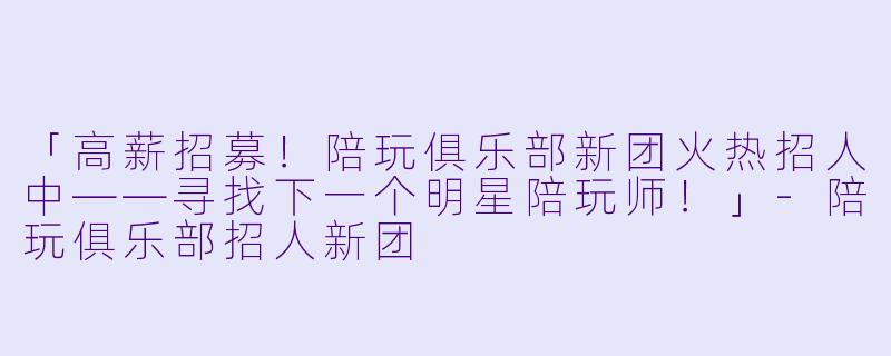 「高薪招募！陪玩俱乐部新团火热招人中——寻找下一个明星陪玩师！」-陪玩俱乐部招人新团
