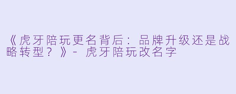 《虎牙陪玩更名背后：品牌升级还是战略转型？》-虎牙陪玩改名字