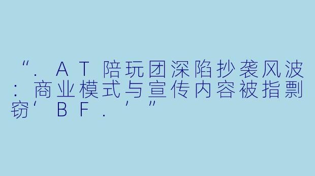 “.AT陪玩团深陷抄袭风波：商业模式与宣传内容被指剽窃‘BF.’”
