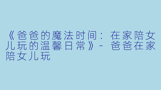 《爸爸的魔法时间：在家陪女儿玩的温馨日常》-爸爸在家陪女儿玩