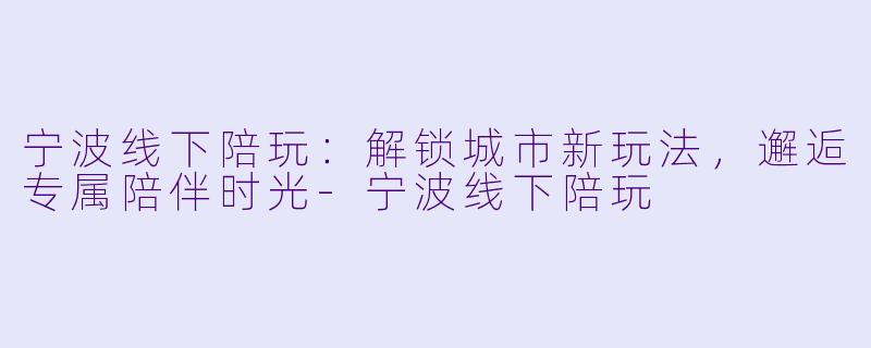 宁波线下陪玩：解锁城市新玩法，邂逅专属陪伴时光-宁波线下陪玩
