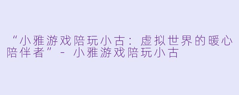 “小雅游戏陪玩小古：虚拟世界的暖心陪伴者”-小雅游戏陪玩小古