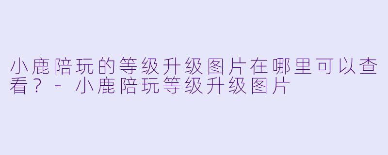 小鹿陪玩的等级升级图片在哪里可以查看？-小鹿陪玩等级升级图片
