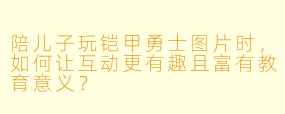 陪儿子玩铠甲勇士图片时，如何让互动更有趣且富有教育意义？