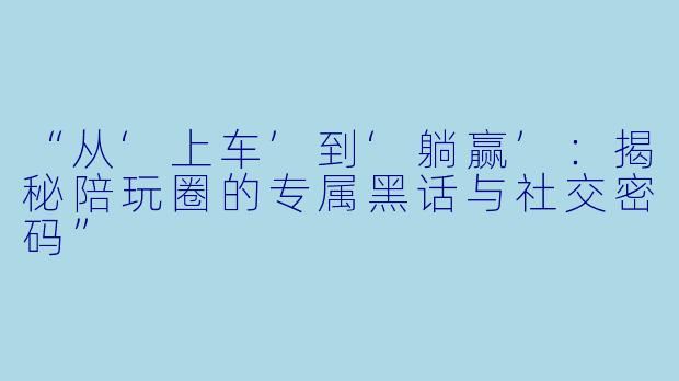“从‘上车’到‘躺赢’：揭秘陪玩圈的专属黑话与社交密码”