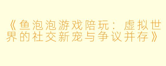 《鱼泡泡游戏陪玩：虚拟世界的社交新宠与争议并存》