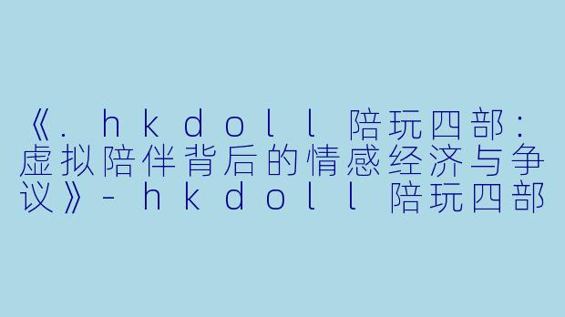 《.hkdoll陪玩四部：虚拟陪伴背后的情感经济与争议》-hkdoll陪玩四部