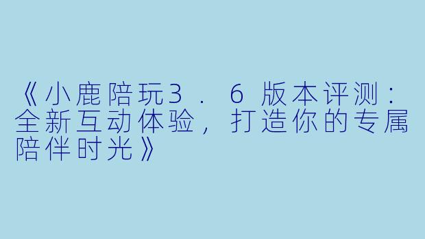 《小鹿陪玩3.6版本评测：全新互动体验，打造你的专属陪伴时光》