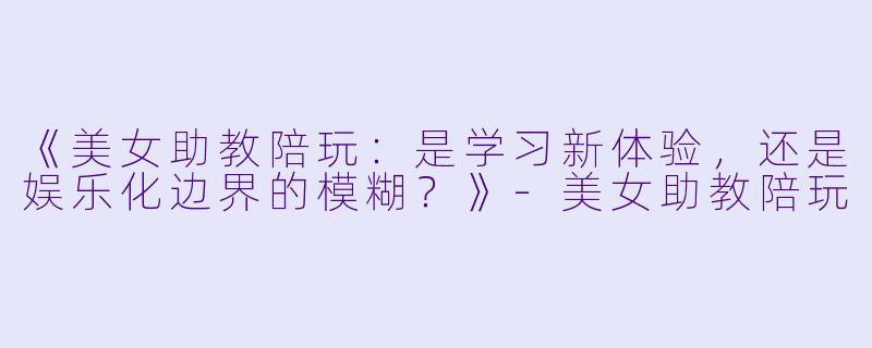 《美女助教陪玩：是学习新体验，还是娱乐化边界的模糊？》-美女助教陪玩
