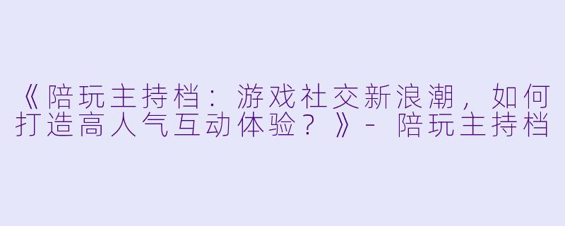 《陪玩主持档：游戏社交新浪潮，如何打造高人气互动体验？》-陪玩主持档