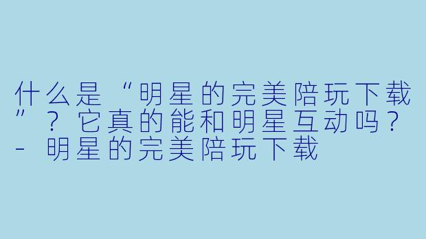 什么是“明星的完美陪玩下载”？它真的能和明星互动吗？-明星的完美陪玩下载