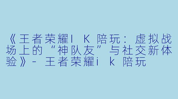 《王者荣耀IK陪玩：虚拟战场上的“神队友”与社交新体验》-王者荣耀ik陪玩