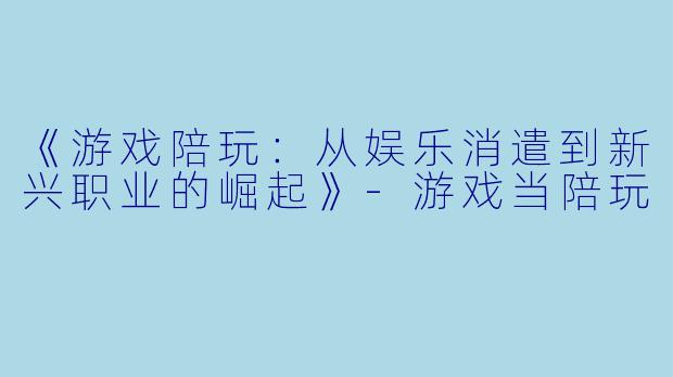 《游戏陪玩：从娱乐消遣到新兴职业的崛起》-游戏当陪玩