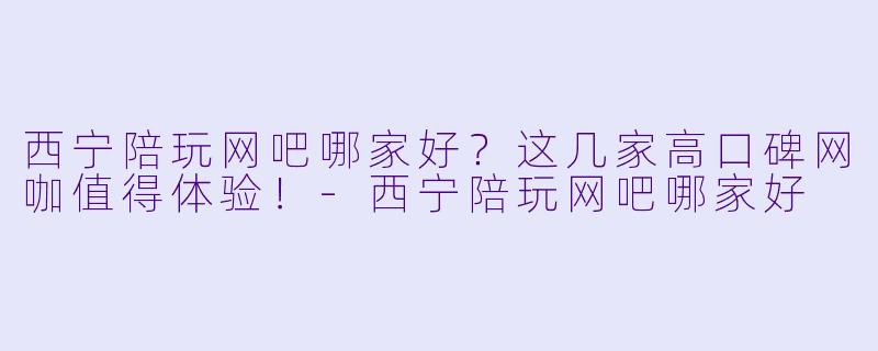 西宁陪玩网吧哪家好？这几家高口碑网咖值得体验！-西宁陪玩网吧哪家好
