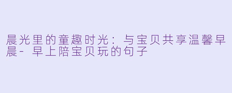 晨光里的童趣时光：与宝贝共享温馨早晨-早上陪宝贝玩的句子