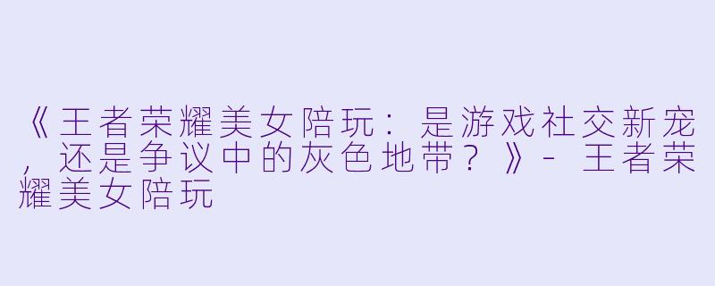 《王者荣耀美女陪玩：是游戏社交新宠，还是争议中的灰色地带？》-王者荣耀美女陪玩
