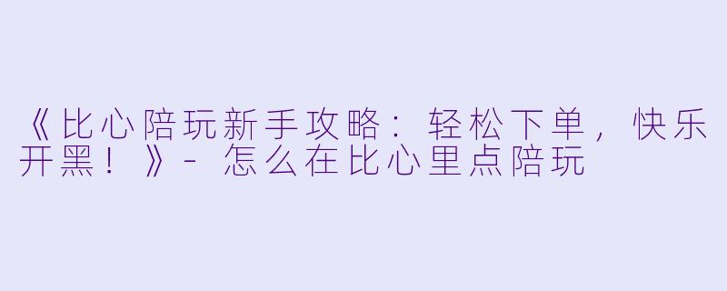 《比心陪玩新手攻略：轻松下单，快乐开黑！》-怎么在比心里点陪玩