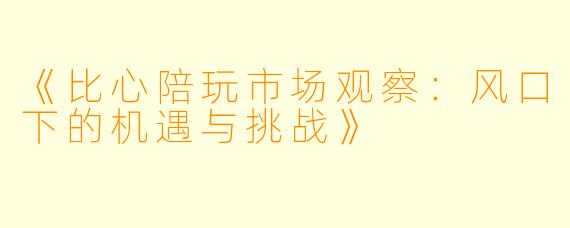 《比心陪玩市场观察：风口下的机遇与挑战》