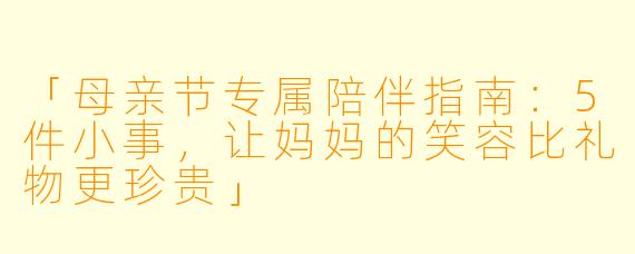 「母亲节专属陪伴指南：5件小事，让妈妈的笑容比礼物更珍贵」