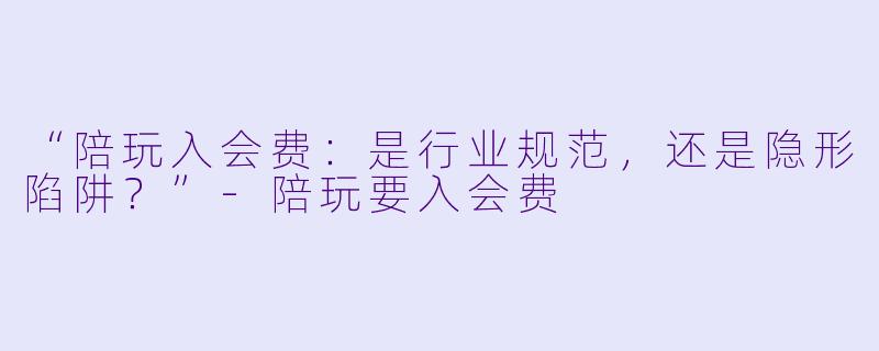 “陪玩入会费：是行业规范，还是隐形陷阱？”-陪玩要入会费