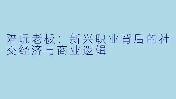 陪玩老板：新兴职业背后的社交经济与商业逻辑