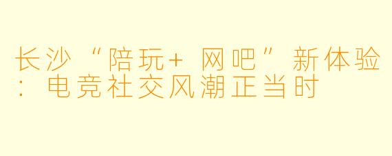 长沙“陪玩+网吧”新体验：电竞社交风潮正当时
