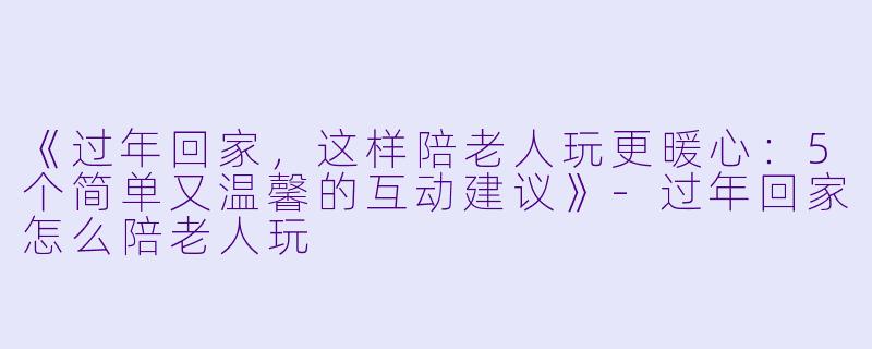 《过年回家，这样陪老人玩更暖心：5个简单又温馨的互动建议》-过年回家怎么陪老人玩